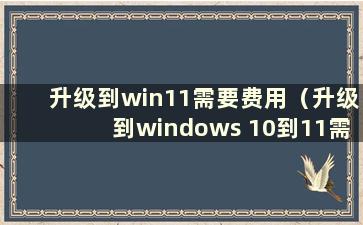 升级到win11需要费用（升级到windows 10到11需要费用吗）